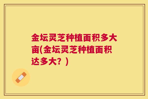 金坛灵芝种植面积多大亩(金坛灵芝种植面积达多大？)