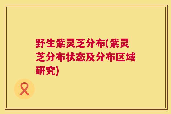 野生紫灵芝分布(紫灵芝分布状态及分布区域研究)