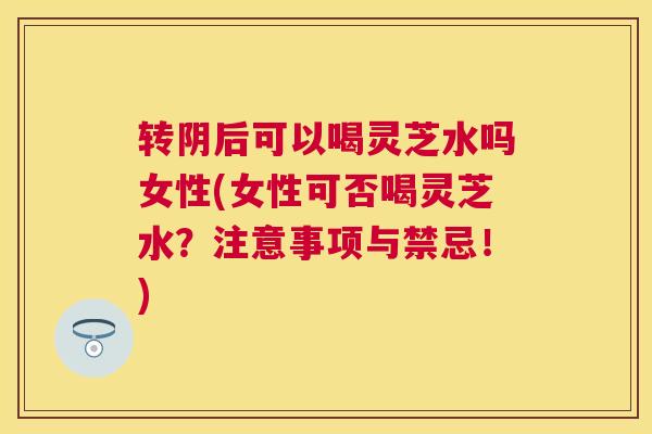 转阴后可以喝灵芝水吗女性(女性可否喝灵芝水？注意事项与禁忌！)