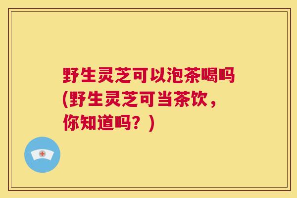 野生灵芝可以泡茶喝吗(野生灵芝可当茶饮，你知道吗？)