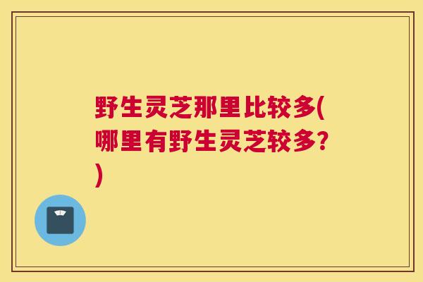 野生灵芝那里比较多(哪里有野生灵芝较多？)