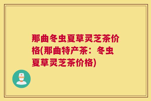 那曲冬虫夏草灵芝茶价格(那曲特产茶：冬虫夏草灵芝茶价格)