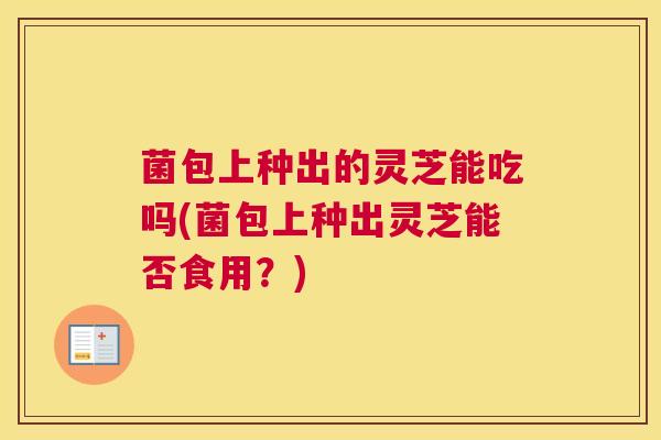 菌包上种出的灵芝能吃吗(菌包上种出灵芝能否食用？)