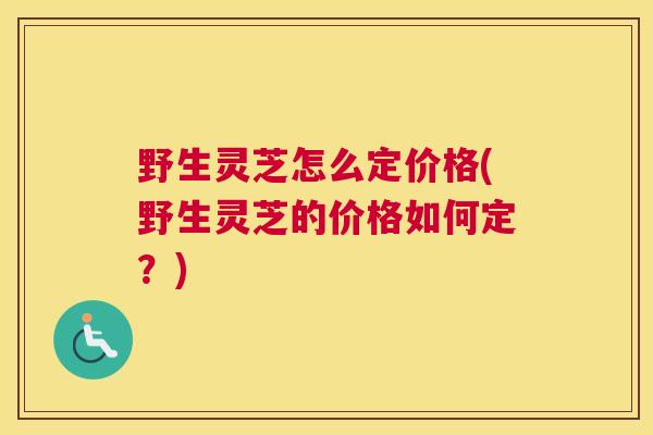 野生灵芝怎么定价格(野生灵芝的价格如何定？)