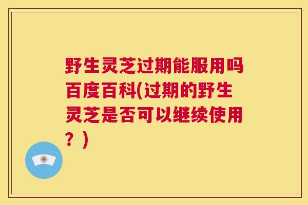 野生灵芝过期能服用吗百度百科(过期的野生灵芝是否可以继续使用？)