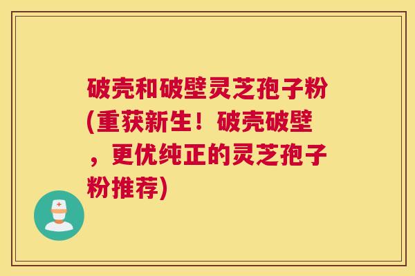 破壳和破壁灵芝孢子粉(重获新生！破壳破壁，更优纯正的灵芝孢子粉推荐)