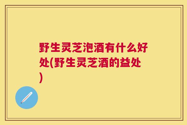 野生灵芝泡酒有什么好处(野生灵芝酒的益处)