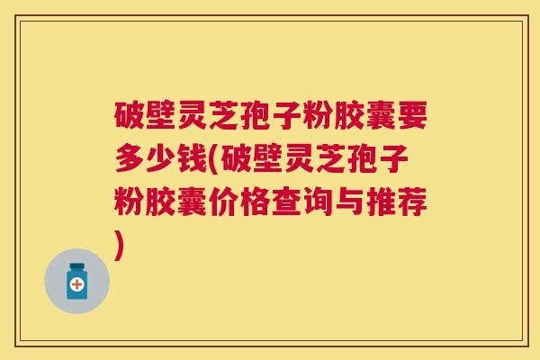 破壁灵芝孢子粉胶囊要多少钱(破壁灵芝孢子粉胶囊价格查询与推荐)