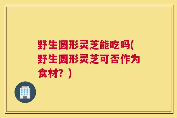 野生圆形灵芝能吃吗(野生圆形灵芝可否作为食材？)