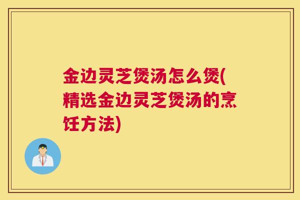 金边灵芝煲汤怎么煲(精选金边灵芝煲汤的烹饪方法)