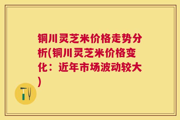 铜川灵芝米价格走势分析(铜川灵芝米价格变化：近年市场波动较大)