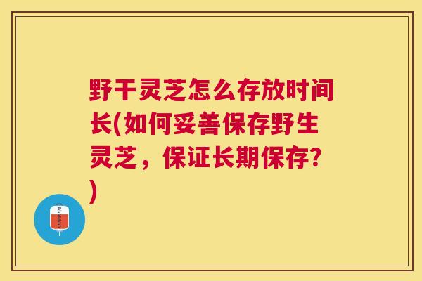 野干灵芝怎么存放时间长(如何妥善保存野生灵芝，保证长期保存？)