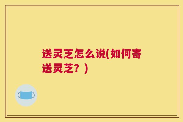 送灵芝怎么说(如何寄送灵芝？)