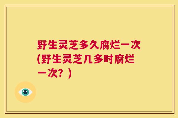 野生灵芝多久腐烂一次(野生灵芝几多时腐烂一次？)