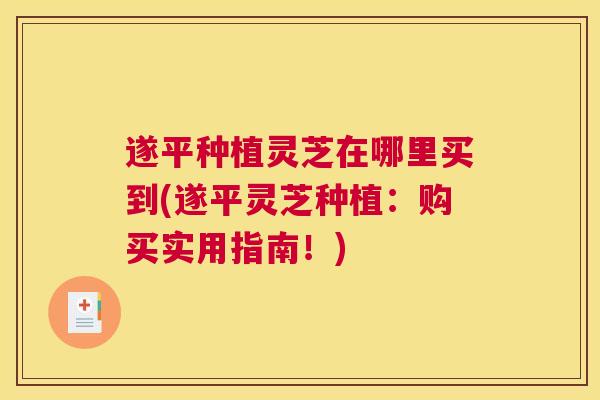 遂平种植灵芝在哪里买到(遂平灵芝种植：购买实用指南！)