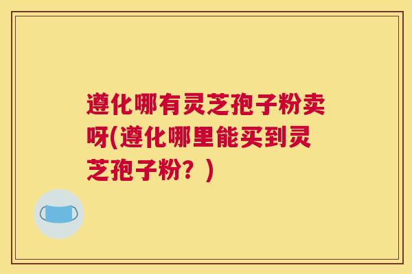 遵化哪有灵芝孢子粉卖呀(遵化哪里能买到灵芝孢子粉？)