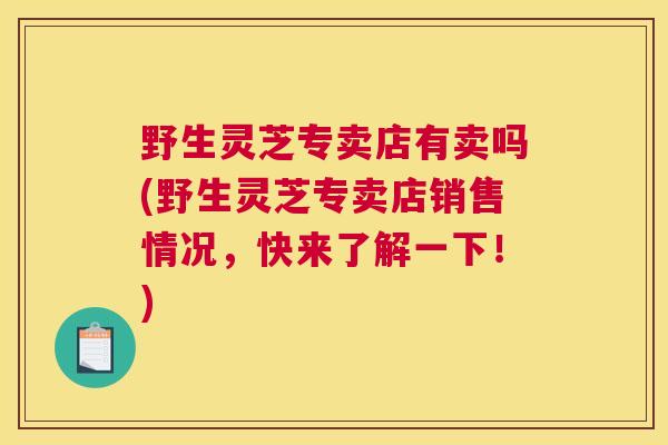 野生灵芝专卖店有卖吗(野生灵芝专卖店销售情况,快来了解一下!) 野生灵芝专卖店有卖吗(野生灵芝专卖店销售情况,快来了解一下!)