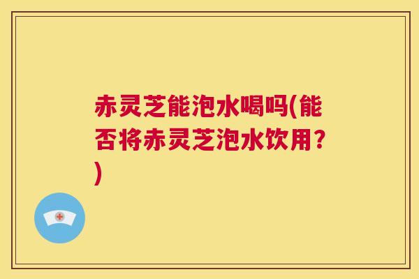 赤灵芝能泡水喝吗(能否将赤灵芝泡水饮用？)