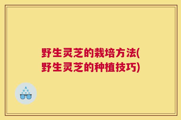野生灵芝的栽培方法(野生灵芝的种植技巧)