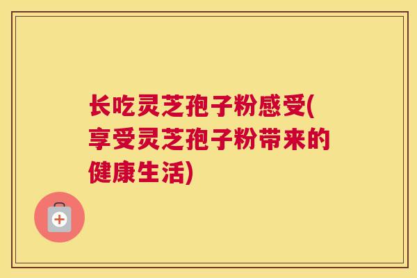 长吃灵芝孢子粉感受(享受灵芝孢子粉带来的健康生活)