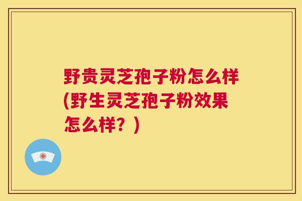 野贵灵芝孢子粉怎么样(野生灵芝孢子粉效果怎么样？)