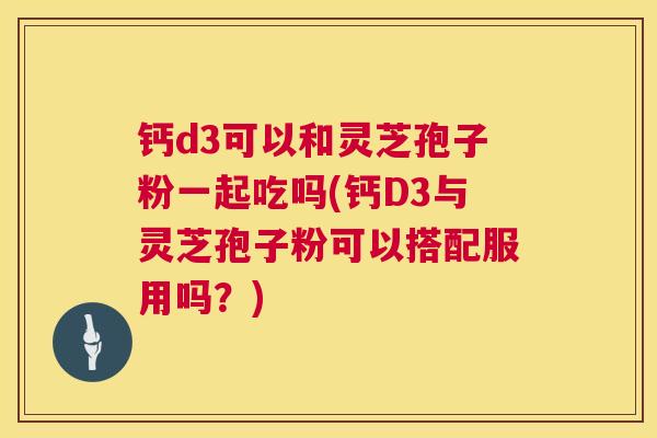 钙d3可以和灵芝孢子粉一起吃吗(钙D3与灵芝孢子粉可以搭配服用吗？)