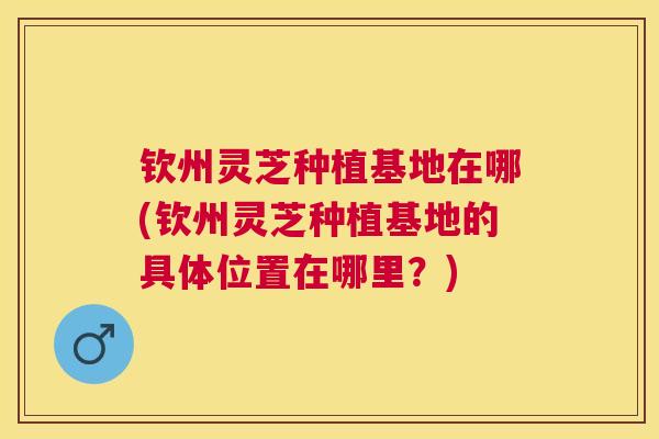 钦州灵芝种植基地在哪(钦州灵芝种植基地的具体位置在哪里？)
