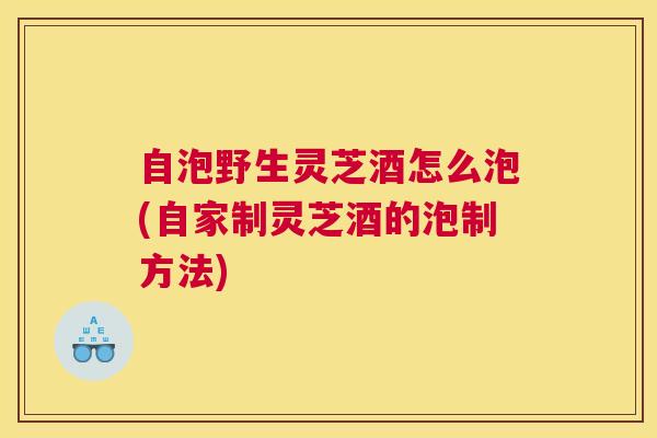 自泡野生灵芝酒怎么泡(自家制灵芝酒的泡制方法)