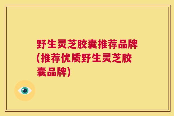 野生灵芝胶囊推荐品牌(推荐优质野生灵芝胶囊品牌)