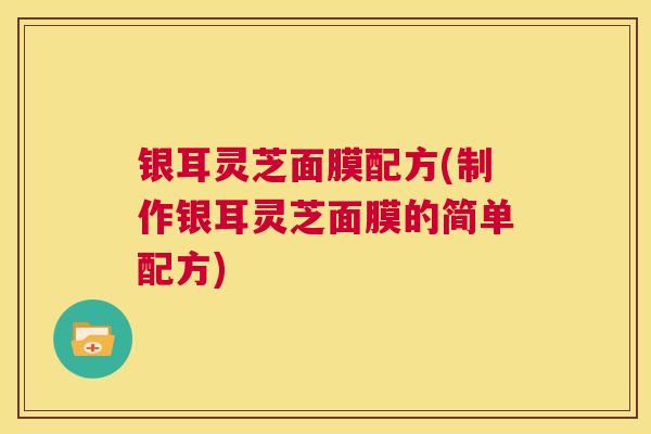 银耳灵芝面膜配方(制作银耳灵芝面膜的简单配方)