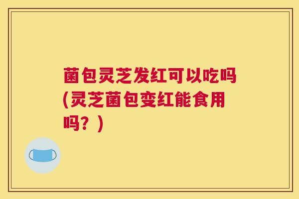菌包灵芝发红可以吃吗(灵芝菌包变红能食用吗？)