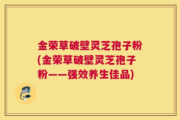 金荣草破壁灵芝孢子粉(金荣草破壁灵芝孢子粉——强效养生佳品)