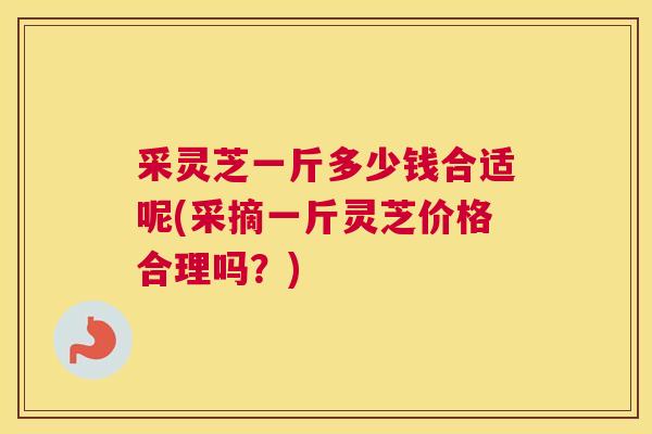 采灵芝一斤多少钱合适呢(采摘一斤灵芝价格合理吗？)