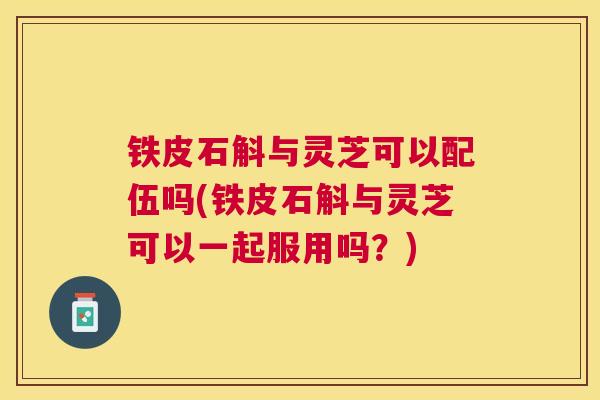 铁皮石斛与灵芝可以配伍吗(铁皮石斛与灵芝可以一起服用吗？)