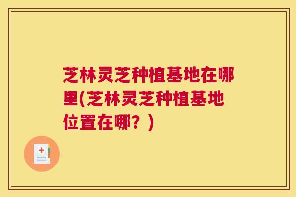 芝林灵芝种植基地在哪里(芝林灵芝种植基地位置在哪？)