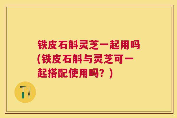铁皮石斛灵芝一起用吗(铁皮石斛与灵芝可一起搭配使用吗?) 铁皮石斛灵芝一起用吗(铁皮石斛与灵芝可一起搭配使用吗?)