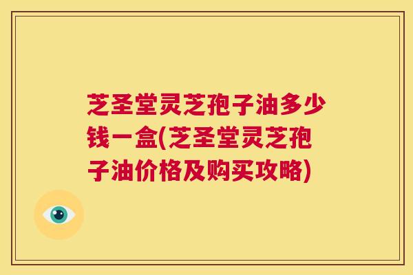 芝圣堂灵芝孢子油多少钱一盒(芝圣堂灵芝孢子油价格及购买攻略)