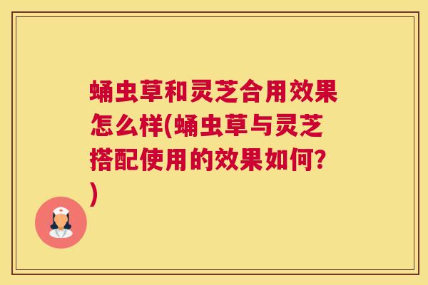 蛹虫草和灵芝合用效果怎么样(蛹虫草与灵芝搭配使用的效果如何？)
