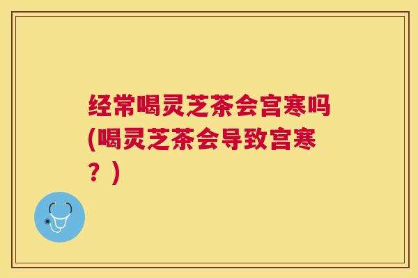经常喝灵芝茶会宫寒吗(喝灵芝茶会导致宫寒?) 经常喝灵芝茶会宫寒吗(喝灵芝茶会导致宫寒?)