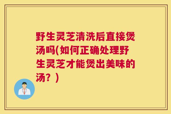 野生灵芝清洗后直接煲汤吗(如何正确处理野生灵芝才能煲出美味的汤？)