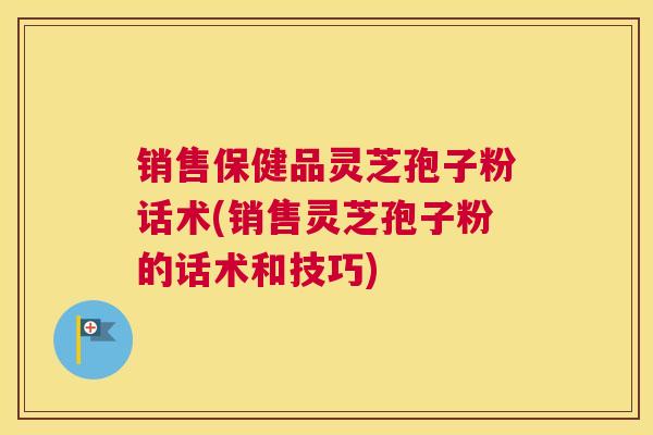 销售保健品灵芝孢子粉话术(销售灵芝孢子粉的话术和技巧)