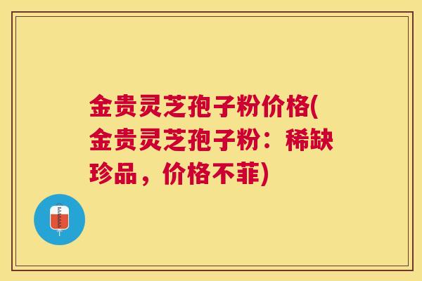 金贵灵芝孢子粉价格(金贵灵芝孢子粉：稀缺珍品，价格不菲)