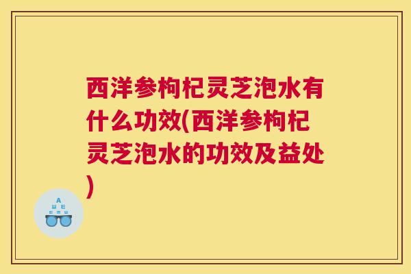 西洋参枸杞灵芝泡水有什么功效(西洋参枸杞灵芝泡水的功效及益处)