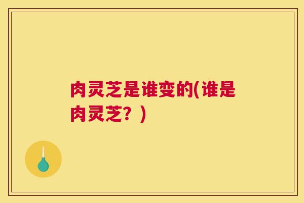肉灵芝是谁变的(谁是肉灵芝？)