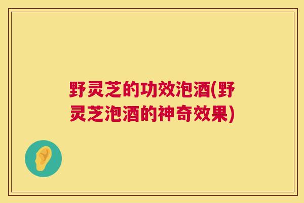 野灵芝的功效泡酒(野灵芝泡酒的神奇效果)