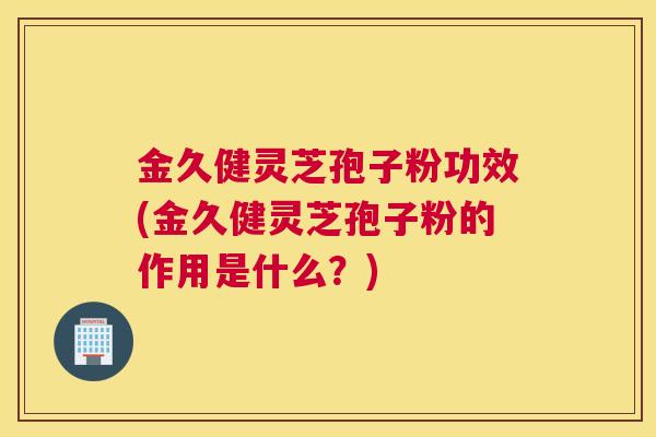 金久健灵芝孢子粉功效(金久健灵芝孢子粉的作用是什么？)