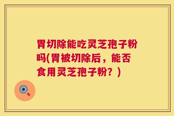 胃切除能吃灵芝孢子粉吗(胃被切除后，能否食用灵芝孢子粉？)
