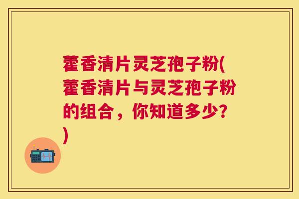 藿香清片灵芝孢子粉(藿香清片与灵芝孢子粉的组合，你知道多少？)
