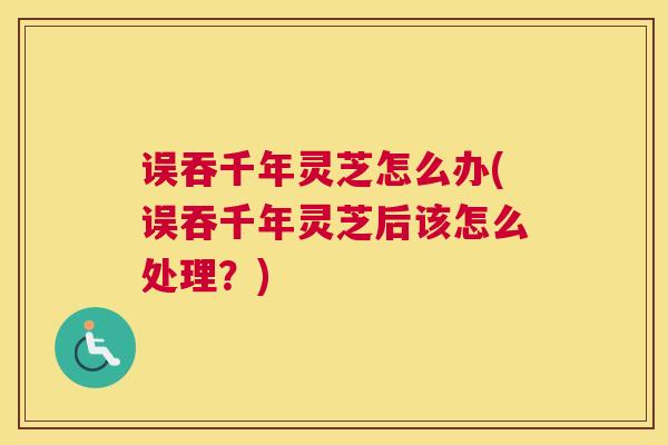 误吞千年灵芝怎么办(误吞千年灵芝后该怎么处理？)