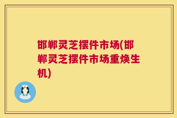 邯郸灵芝摆件市场(邯郸灵芝摆件市场重焕生机)